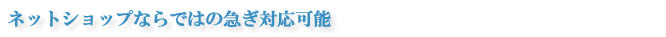 ネットショップならではの急ぎ対応可能